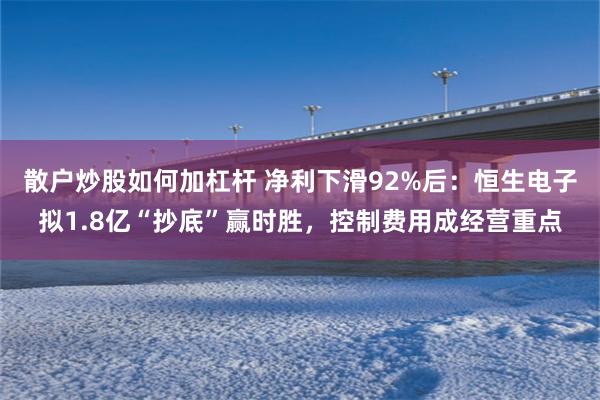 散户炒股如何加杠杆 净利下滑92%后：恒生电子拟1.8亿“抄底”赢时胜，控制费用成经营重点