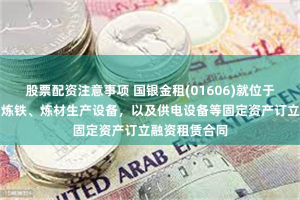 股票配资注意事项 国银金租(01606)就位于河北省的特钢炼铁、炼材生产设备，以及供电设备等固定资产订立融资租赁合同