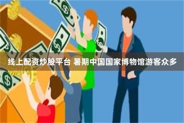 线上配资炒股平台 暑期中国国家博物馆游客众多