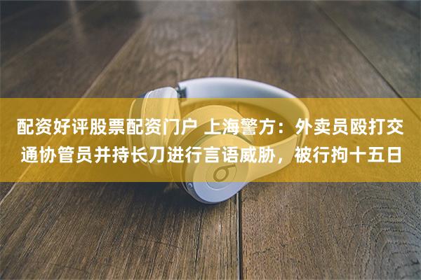 配资好评股票配资门户 上海警方：外卖员殴打交通协管员并持长刀进行言语威胁，被行拘十五日