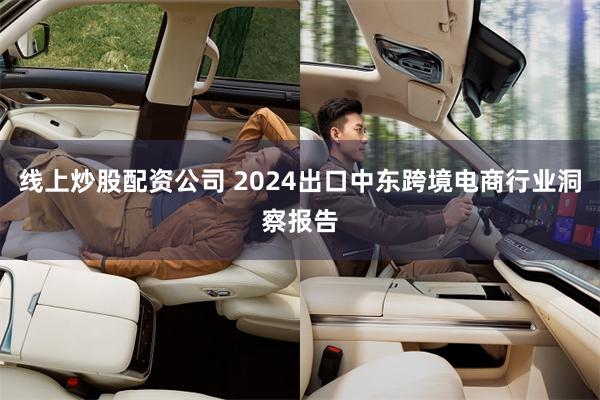 线上炒股配资公司 2024出口中东跨境电商行业洞察报告