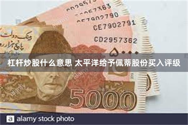 杠杆炒股什么意思 太平洋给予佩蒂股份买入评级