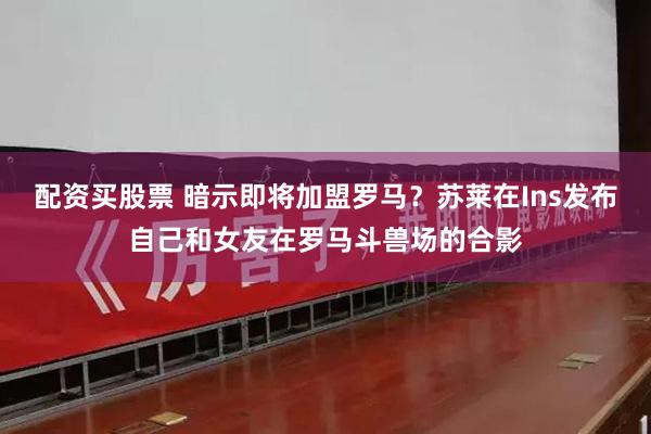 配资买股票 暗示即将加盟罗马？苏莱在Ins发布自己和女友在罗马斗兽场的合影