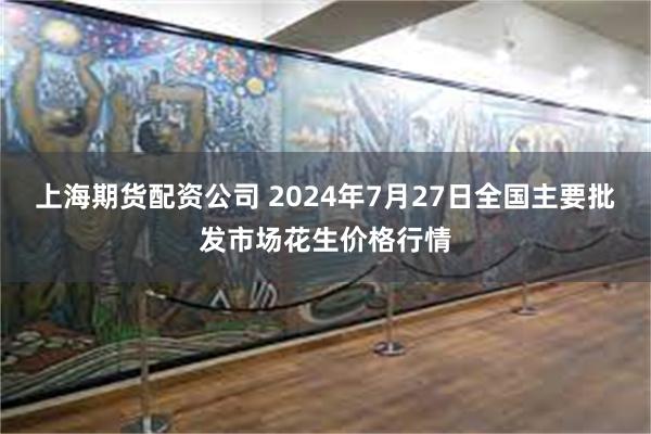 上海期货配资公司 2024年7月27日全国主要批发市场花生价格行情