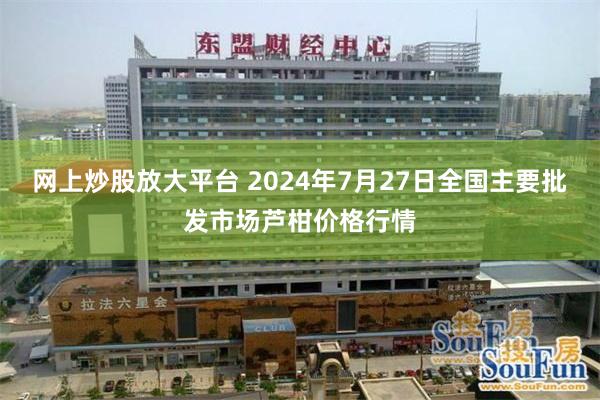 网上炒股放大平台 2024年7月27日全国主要批发市场芦柑价格行情