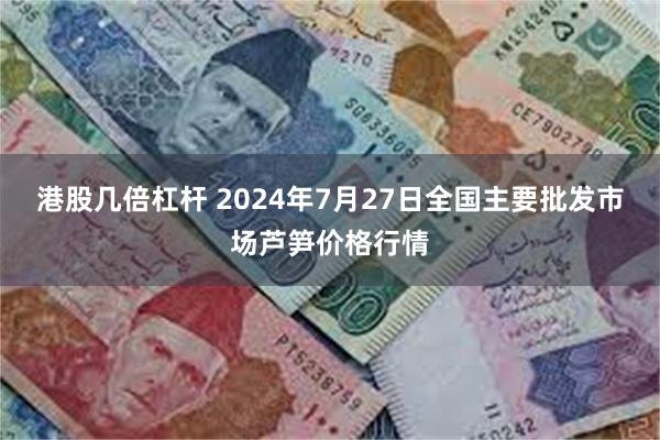 港股几倍杠杆 2024年7月27日全国主要批发市场芦笋价格行情