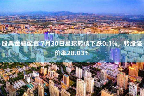 股票金融配资 7月30日星球转债下跌0.1%，转股溢价率28.03%