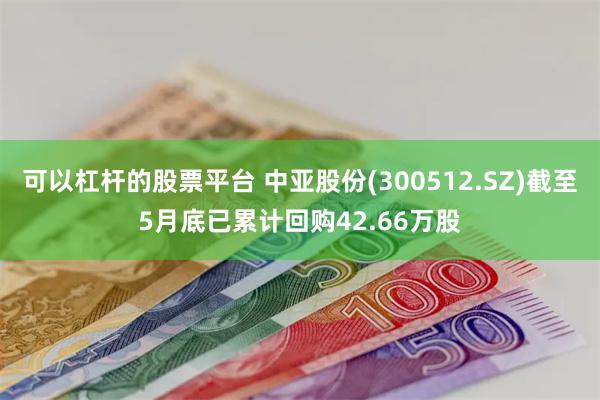 可以杠杆的股票平台 中亚股份(300512.SZ)截至5月底已累计回购42.66万股