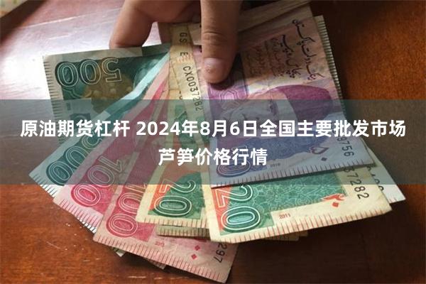 原油期货杠杆 2024年8月6日全国主要批发市场芦笋价格行情