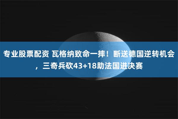 专业股票配资 瓦格纳致命一摔！断送德国逆转机会，三奇兵砍43+18助法国进决赛