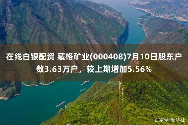 在线白银配资 藏格矿业(000408)7月10日股东户数3.63万户，较上期增加5.56%