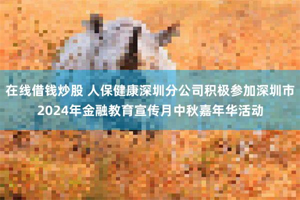 在线借钱炒股 人保健康深圳分公司积极参加深圳市2024年金融