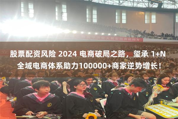 股票配资风险 2024 电商破局之路，玺承 1+N 全域电商体系助力100000+商家逆势增长！