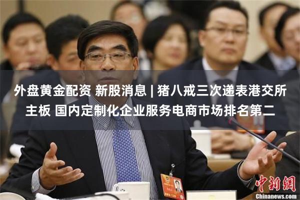 外盘黄金配资 新股消息 | 猪八戒三次递表港交所主板 国内定制化企业服务电商市场排名第二