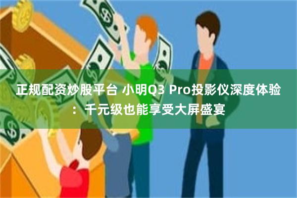 正规配资炒股平台 小明Q3 Pro投影仪深度体验：千元级也能享受大屏盛宴