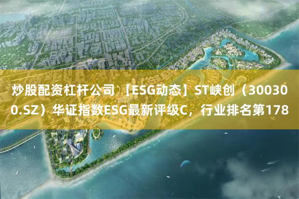 炒股配资杠杆公司 【ESG动态】ST峡创（300300.SZ）华证指数ESG最新评级C，行业排名第178