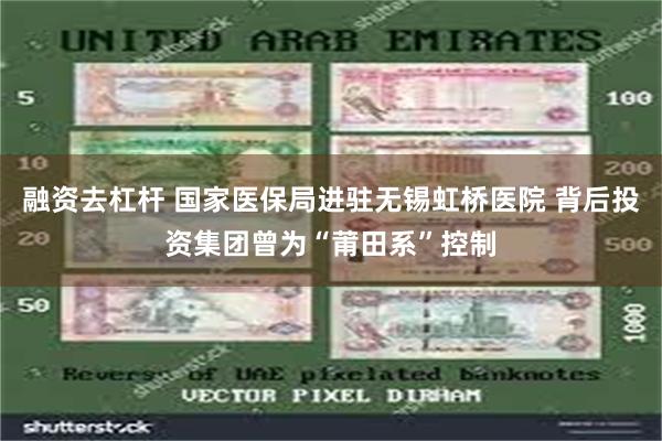 融资去杠杆 国家医保局进驻无锡虹桥医院 背后投资集团曾为“莆田系”控制