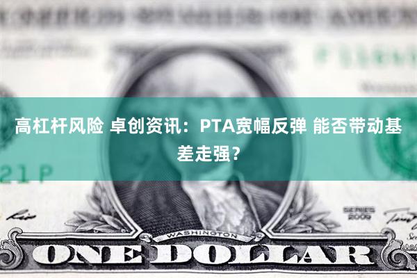 高杠杆风险 卓创资讯：PTA宽幅反弹 能否带动基差走强？