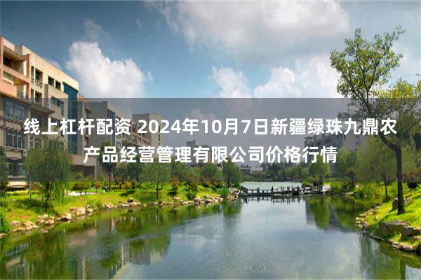 线上杠杆配资 2024年10月7日新疆绿珠九鼎农产品经营管理有限公司价格行情