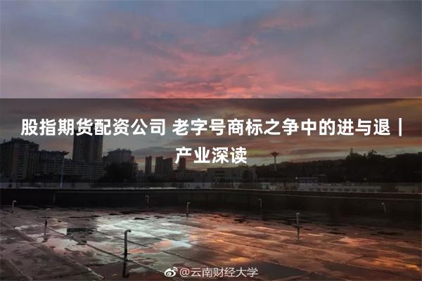 股指期货配资公司 老字号商标之争中的进与退｜产业深读