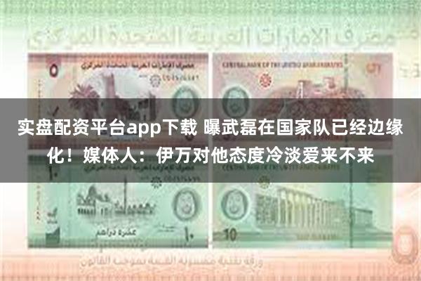 实盘配资平台app下载 曝武磊在国家队已经边缘化！媒体人：伊万对他态度冷淡爱来不来