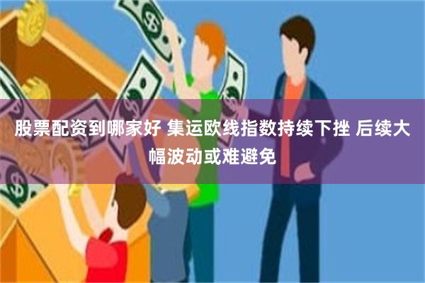 股票配资到哪家好 集运欧线指数持续下挫 后续大幅波动或难避免