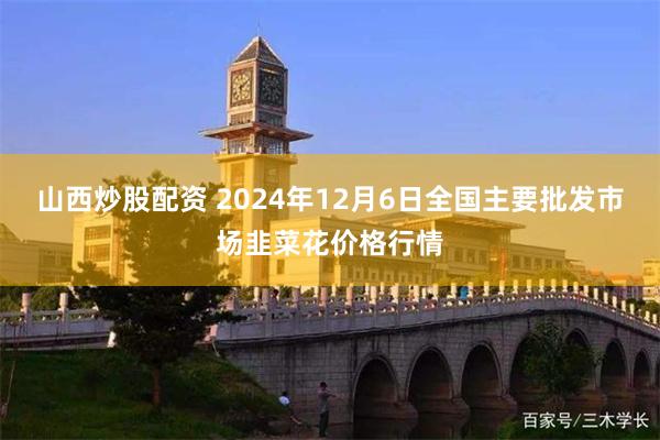 山西炒股配资 2024年12月6日全国主要批发市场韭菜花价格