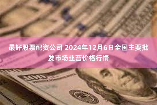 最好股票配资公司 2024年12月6日全国主要批发市场韭苔价