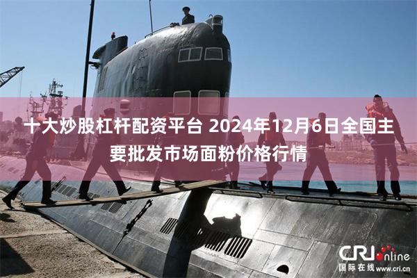 十大炒股杠杆配资平台 2024年12月6日全国主要批发市场面