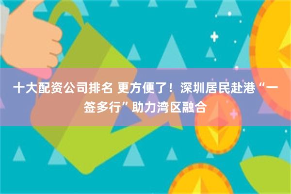 十大配资公司排名 更方便了！深圳居民赴港“一签多行”助力湾区