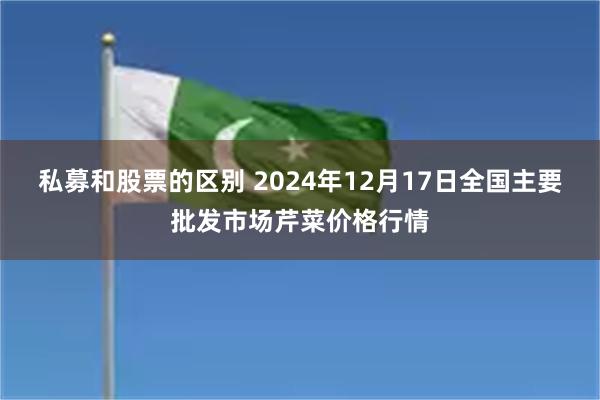 私募和股票的区别 2024年12月17日全国主要批发市场芹菜