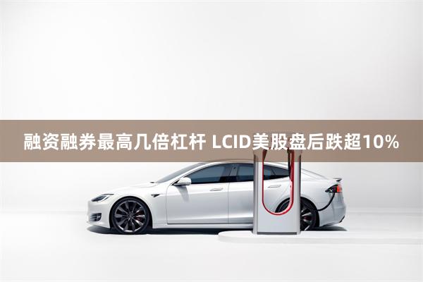 融资融券最高几倍杠杆 LCID美股盘后跌超10%