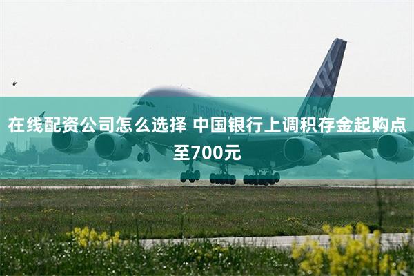 在线配资公司怎么选择 中国银行上调积存金起购点至700元