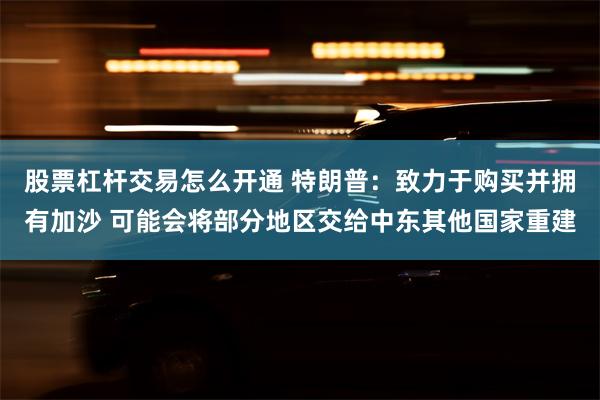 股票杠杆交易怎么开通 特朗普：致力于购买并拥有加沙 可能会将部分地区交给中东其他国家重建