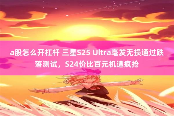 a股怎么开杠杆 三星S25 Ultra毫发无损通过跌落测试，