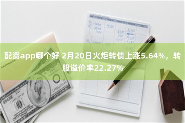 配资app哪个好 2月20日火炬转债上涨5.64%，转股溢价