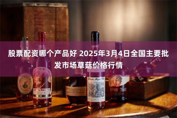 股票配资哪个产品好 2025年3月4日全国主要批发市场草菇价格行情