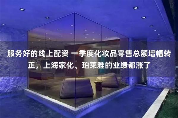 服务好的线上配资 一季度化妆品零售总额增幅转正，上海家化、珀
