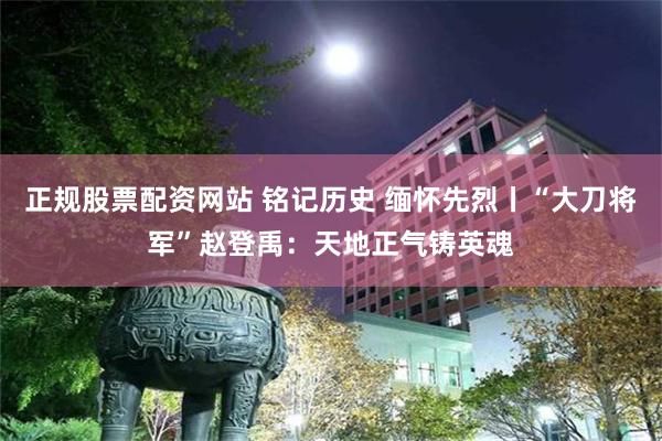 正规股票配资网站 铭记历史 缅怀先烈丨“大刀将军”赵登禹：天