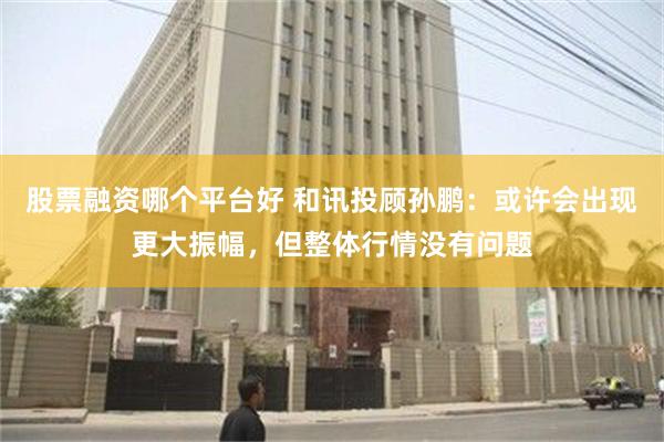 股票融资哪个平台好 和讯投顾孙鹏：或许会出现更大振幅，但整体