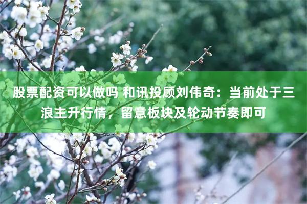 股票配资可以做吗 和讯投顾刘伟奇：当前处于三浪主升行情，留意