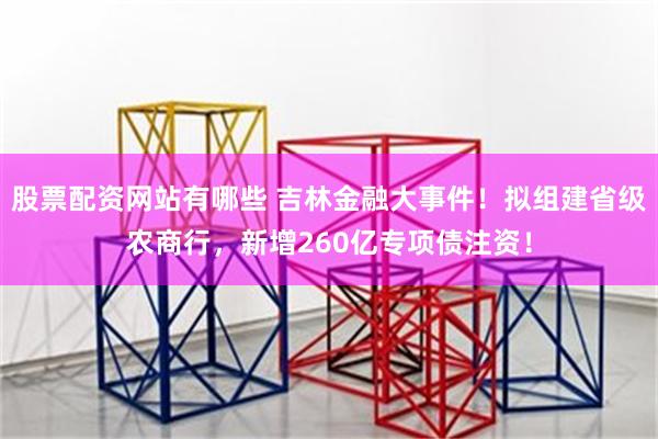 股票配资网站有哪些 吉林金融大事件！拟组建省级农商行，新增2