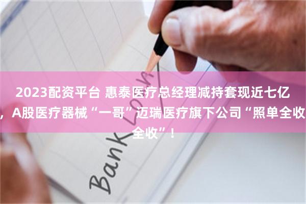 2023配资平台 惠泰医疗总经理减持套现近七亿元，A股医疗器