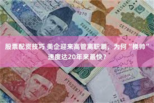 股票配资技巧 美企迎来高管离职潮，为何“换帅”速度达20年来